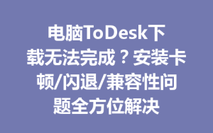 电脑ToDesk下载无法完成？安装卡顿/闪退/兼容性问题全方位解决-ToDesk官网 - ToDesk下载