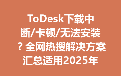 ToDesk下载中断/卡顿/无法安装？全网热搜解决方案汇总适用2025年最新版 一