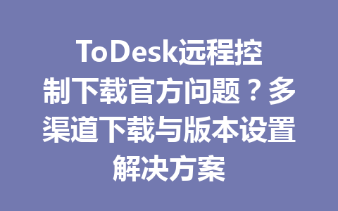 ToDesk远程控制下载官方问题？多渠道下载与版本设置解决方案 一