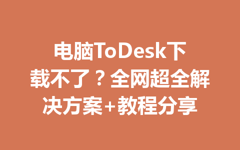 电脑ToDesk下载不了？全网超全解决方案+教程分享 一