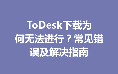 ToDesk下载为何无法进行？常见错误及解决指南 一