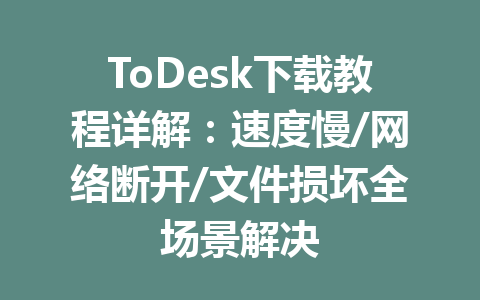 ToDesk下载教程详解：速度慢/网络断开/文件损坏全场景解决 一